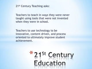 21st Century Teaching asks:
Teachers to teach in ways they were never
taught using tools that were not invented
when they were in school.
Teachers to use technology to be
innovative, content driven, and process
oriented to ultimately improve student
achievement.

*

 
