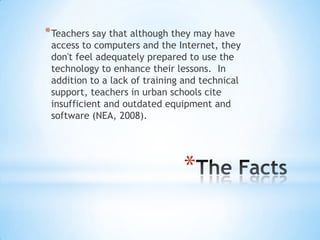 * Teachers say that although they may have

access to computers and the Internet, they
don't feel adequately prepared to use the
technology to enhance their lessons. In
addition to a lack of training and technical
support, teachers in urban schools cite
insufficient and outdated equipment and
software (NEA, 2008).

*

 