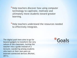 * Help teachers discover how using computer
technology to captivate, motivate and
ultimately move students toward greater
learning.

* Help teachers understand the resources needed
to effectively integrate.

The digital push here aims to go far
beyond gadgets to transform the very
nature of the classroom, turning the
teacher into a guide instead of a
lecturer, wandering among students
who learn at their own pace on
Internet-connected devices (Richtel,
2011).

*

 
