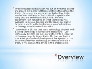 * My current position has taken me out of my home district

and placed me in many different districts throughout the
State. I have seen a wide variety of technology tools,
level of use, and level of instructional purpose in the
many districts and schools that I visit. For this
assignment I am reflecting on what technology was
available to me as a teacher and the issues our district
faced as a whole in the implementation of educational
technology into classroom instruction.
* I came from a district that had a technology director with
a strong technology infrastructure background. Our
technology director has built our district into a leader of
technology capacity in our State. He does not have a
education –professional development background so the
disconnect between technology availability and use is
great. I will explain this divide in this presentation.

*

 