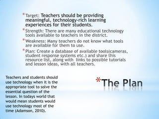 * Target: Teachers should be providing

meaningful, technology-rich learning
experiences for their students.

* Strength: There are many educational technology

tools available to teachers in the district.
* Weakness: Many teachers do not know what tools
are available for them to use.
* Plan: Create a database of available tools(cameras,
student response systems etc.) and share this
resource list, along with links to possible tutorials
and lesson ideas, with all teachers.
Teachers and students should
use technology when it is the
appropriate tool to solve the
essential question of the
lesson. In todays world that
would mean students would
use technology most of the
time (Adamson, 2010).

*

 