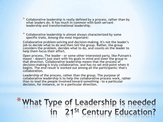 *

*

Collaborative leadership is really defined by a process, rather than by
what leaders do. It has much in common with both servant
leadership and transformational leadership.

Collaborative leadership is almost always characterized by some
specific traits. Among the most important:
Collaborative problem-solving and decision-making. It's not the leader's
job to decide what to do and then tell the group. Rather, the group
considers the problem, decides what to do, and counts on the leader to
help them focus their effort.
Open process. The leader - or some other interested party, like Putnam's
mayor - doesn't just start with his goals in mind and steer the group in
that direction. Collaborative leadership means that the process of
decision-making is truly collaborative, and has no set end-point when it
begins. The end result is worked out among all the participants: that's
collaboration.
Leadership of the process, rather than the group. The purpose of
collaborative leadership is to help the collaborative process work, rather
than to lead the people involved toward something - to a particular
decision, for instance, or in a particular direction.

*

 