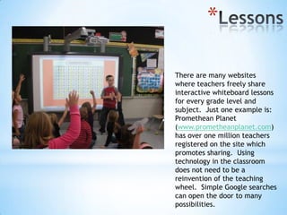 *
There are many websites
where teachers freely share
interactive whiteboard lessons
for every grade level and
subject. Just one example is:
Promethean Planet
(www.prometheanplanet.com)
has over one million teachers
registered on the site which
promotes sharing. Using
technology in the classroom
does not need to be a
reinvention of the teaching
wheel. Simple Google searches
can open the door to many
possibilities.

 