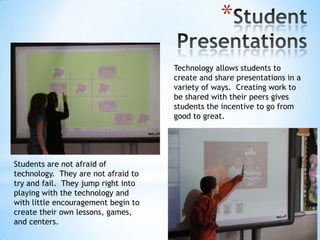 *
Technology allows students to
create and share presentations in a
variety of ways. Creating work to
be shared with their peers gives
students the incentive to go from
good to great.

Students are not afraid of
technology. They are not afraid to
try and fail. They jump right into
playing with the technology and
with little encouragement begin to
create their own lessons, games,
and centers.

 