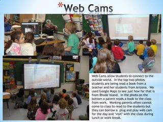 *

Web Cams allow students to connect to the
outside world. In the top two photos
students are being read a book from a
teacher and her students from Arizona. We
used Google Maps to see just how far that is
from Rhode Island. In the photo on the
bottom a parent reads a book to the class
from work. Working parents often cannot
come to class to read to the students but
they can borrow a plug and play web cam
for the day and „visit‟ with the class during
lunch or work break.

 