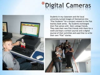 *
Students in my classroom and the local
university turned images of themselves into
“Flat Students” for a project related to the Flat
Stanley book series. My students exchanged
their Flat-selves with their college friends.
They took their new Flat-friends with them for a
week and kept a written journal and a digital
journal of their activities and used that to write
their own “Flat” stories.

 