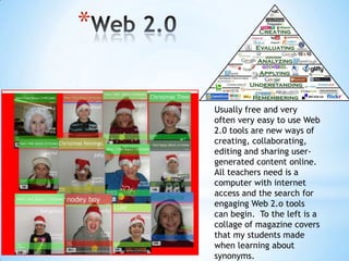 *
Usually free and very
often very easy to use Web
2.0 tools are new ways of
creating, collaborating,
editing and sharing usergenerated content online.
All teachers need is a
computer with internet
access and the search for
engaging Web 2.o tools
can begin. To the left is a
collage of magazine covers
that my students made
when learning about
synonyms.

 