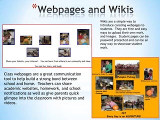 *
Wikis are a simple way to
introduce creating webpages to
students. They are free and easy
ways to upload their own work,
and images. Student pages can be
password protected and can be an
easy way to showcase student
work.

Class webpages are a great communication
tool to help build a strong bond between
school and home. Teachers can share
academic websites, homework, and school
notifications as well as give parents quick
glimpse into the classroom with pictures and
videos.

 