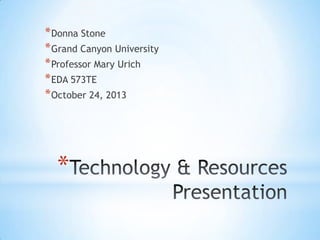 * Donna Stone
* Grand Canyon University
* Professor Mary Urich
* EDA 573TE
* October 24, 2013

*

 