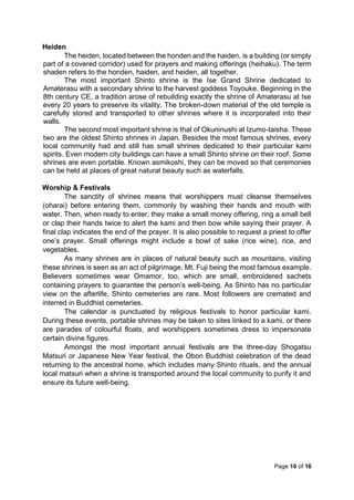 Page 10 of 16
Heiden
The heiden, located between the honden and the haiden, is a building (or simply
part of a covered corridor) used for prayers and making offerings (heihaku). The term
shaden refers to the honden, haiden, and heiden, all together.
The most important Shinto shrine is the Ise Grand Shrine dedicated to
Amaterasu with a secondary shrine to the harvest goddess Toyouke. Beginning in the
8th century CE, a tradition arose of rebuilding exactly the shrine of Amaterasu at Ise
every 20 years to preserve its vitality. The broken-down material of the old temple is
carefully stored and transported to other shrines where it is incorporated into their
walls.
The second most important shrine is that of Okuninushi at Izumo-taisha. These
two are the oldest Shinto shrines in Japan. Besides the most famous shrines, every
local community had and still has small shrines dedicated to their particular kami
spirits. Even modern city buildings can have a small Shinto shrine on their roof. Some
shrines are even portable. Known asmikoshi, they can be moved so that ceremonies
can be held at places of great natural beauty such as waterfalls.
Worship & Festivals
The sanctity of shrines means that worshippers must cleanse themselves
(oharai) before entering them, commonly by washing their hands and mouth with
water. Then, when ready to enter, they make a small money offering, ring a small bell
or clap their hands twice to alert the kami and then bow while saying their prayer. A
final clap indicates the end of the prayer. It is also possible to request a priest to offer
one’s prayer. Small offerings might include a bowl of sake (rice wine), rice, and
vegetables.
As many shrines are in places of natural beauty such as mountains, visiting
these shrines is seen as an act of pilgrimage, Mt. Fuji being the most famous example.
Believers sometimes wear Omamor, too, which are small, embroidered sachets
containing prayers to guarantee the person’s well-being. As Shinto has no particular
view on the afterlife, Shinto cemeteries are rare. Most followers are cremated and
interred in Buddhist cemeteries.
The calendar is punctuated by religious festivals to honor particular kami.
During these events, portable shrines may be taken to sites linked to a kami, or there
are parades of colourful floats, and worshippers sometimes dress to impersonate
certain divine figures.
Amongst the most important annual festivals are the three-day Shogatsu
Matsuri or Japanese New Year festival, the Obon Buddhist celebration of the dead
returning to the ancestral home, which includes many Shinto rituals, and the annual
local matsuri when a shrine is transported around the local community to purify it and
ensure its future well-being.
 
