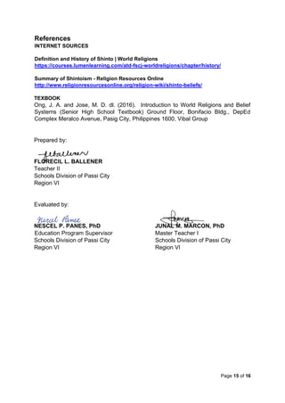 Page 15 of 16
References
INTERNET SOURCES
Definition and History of Shinto | World Religions
https://courses.lumenlearning.com/atd-fscj-worldreligions/chapter/history/
Summary of Shintoism - Religion Resources Online
http://www.religionresourcesonline.org/religion-wiki/shinto-beliefs/
TEXBOOK
Ong, J. A. and Jose, M. D. dl. (2016). Introduction to World Religions and Belief
Systems (Senior High School Textbook) Ground Floor, Bonifacio Bldg., DepEd
Complex Meralco Avenue, Pasig City, Philippines 1600, Vibal Group
Prepared by:
FLORECIL L. BALLENER
Teacher II
Schools Division of Passi City
Region VI
Evaluated by:
NESCEL P. PANES, PhD JUNAL M. MARCON, PhD
Education Program Supervisor Master Teacher I
Schools Division of Passi City Schools Division of Passi City
Region VI Region VI
 