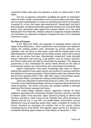 Page 5 of 16
successful foreign wars gave the populace a sense of martial pride in their
nation.
The rise of Japanese nationalism paralleled the growth of nationalism
within the West. Certain conservatives such as Gondo Seikei and Asahi Heigo
saw the rapid industrialization of Japan as something that had to be tempered.
It seemed, for a time, that Japan was becoming too “Westernized” and that if
left unimpeded, something intrinsically Japanese would be lost. During the Meiji
period, such nationalists railed against the unequal treaties, but in the years
following the First World War, Western criticism of Japanese imperial ambitions
and restrictions on Japanese immigration changed the focus of the nationalist
movement in Japan.
The Rise of Fascism
In the 1920s and 1930s, the supporters of Japanese statism used the
slogan Showa Restoration , which implied that a new resolution was needed to
replace the existing political order dominated by corrupt politicians and
capitalists, with one which (in their eyes), would fulfil the original goals of the
Meiji Restoration of direct Imperial rule via military proxies. Japan had no strong
allies and its actions had been internationally condemned, while internally
popular nationalism was booming. Local leaders, such as mayors, teachers,
and Shinto priests were recruited to indoctrinate the populace. The Japanese
government, in fact, nationalized the various Shinto Shrines for the sake of
promoting the emperor as a divine being, and a descendent of Amaterasu.
Japan’s expansionist vision grew increasingly bold. Many of Japan’s
political elite aspired to have Japan acquire new territory for resource extraction
and settlement of surplus population. These ambitions led to the outbreak of the
Second Sino-Japanese War in 1937. After their victory in the Chinese capital,
the Japanese military committed the infamous Nanking Massacre.
Japan also attempted to exterminate Korea as a nation. The continuance
of Korean culture itself became illegal. Worship at Japanese Shinto shrines was
made compulsory. The school curriculum was radically modified to eliminate
teaching of the Korean language and history.
The United States opposed Japan’s aggression towards its Asian
neighbors responded with increasingly stringent economic sanctions intended
to deprive Japan of the resources. Japan reacted by forging an alliance with
Germany and Italy in 1940, known as the Tripartite Pact, which worsened its
relations with the U.S. In July 1941, the United States, Great Britain, and the
Netherlands froze all Japanese assets when Japan completed its invasion of
French Indochina by occupying the southern half of the country, further
increasing tension in the Pacific. War between Japan and the U.S. became an
inevitability following Japan’s attack on Pearl Harbor on December 7, 1941.
 