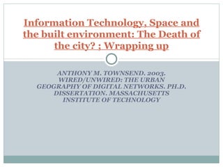 ANTHONY M. TOWNSEND. 2003. WIRED/UNWIRED: THE URBAN GEOGRAPHY OF DIGITAL NETWORKS. PH.D. DISSERTATION. MASSACHUSETTS INSTITUTE OF TECHNOLOGY Information Technology, Space and the built environment: The Death of the city? ; Wrapping up 
