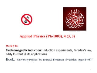 Week # 15
Electromagnetic induction: Induction experiments, Faraday’s law,
Eddy Current & its applications
Book: “University Physics” by Young & Freedman 13th edition, page: P-957”
Applied Physics (Ph-1003), 4 (3, 3)
1
 
