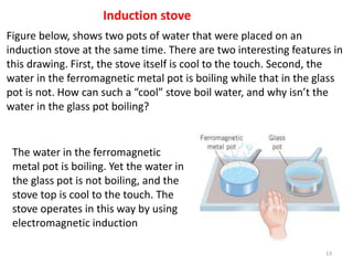 13
Induction stove
Figure below, shows two pots of water that were placed on an
induction stove at the same time. There are two interesting features in
this drawing. First, the stove itself is cool to the touch. Second, the
water in the ferromagnetic metal pot is boiling while that in the glass
pot is not. How can such a “cool” stove boil water, and why isn’t the
water in the glass pot boiling?
The water in the ferromagnetic
metal pot is boiling. Yet the water in
the glass pot is not boiling, and the
stove top is cool to the touch. The
stove operates in this way by using
electromagnetic induction
 