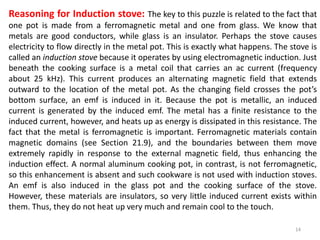 14
Reasoning for Induction stove: The key to this puzzle is related to the fact that
one pot is made from a ferromagnetic metal and one from glass. We know that
metals are good conductors, while glass is an insulator. Perhaps the stove causes
electricity to flow directly in the metal pot. This is exactly what happens. The stove is
called an induction stove because it operates by using electromagnetic induction. Just
beneath the cooking surface is a metal coil that carries an ac current (frequency
about 25 kHz). This current produces an alternating magnetic field that extends
outward to the location of the metal pot. As the changing field crosses the pot’s
bottom surface, an emf is induced in it. Because the pot is metallic, an induced
current is generated by the induced emf. The metal has a finite resistance to the
induced current, however, and heats up as energy is dissipated in this resistance. The
fact that the metal is ferromagnetic is important. Ferromagnetic materials contain
magnetic domains (see Section 21.9), and the boundaries between them move
extremely rapidly in response to the external magnetic field, thus enhancing the
induction effect. A normal aluminum cooking pot, in contrast, is not ferromagnetic,
so this enhancement is absent and such cookware is not used with induction stoves.
An emf is also induced in the glass pot and the cooking surface of the stove.
However, these materials are insulators, so very little induced current exists within
them. Thus, they do not heat up very much and remain cool to the touch.
 