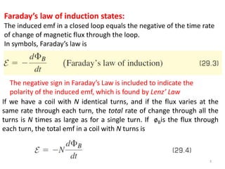 3
Faraday’s law of induction states:
The induced emf in a closed loop equals the negative of the time rate
of change of magnetic flux through the loop.
In symbols, Faraday’s law is
If we have a coil with N identical turns, and if the flux varies at the
same rate through each turn, the total rate of change through all the
turns is N times as large as for a single turn. If øBis the flux through
each turn, the total emf in a coil with N turns is
The negative sign in Faraday’s Law is included to indicate the
polarity of the induced emf, which is found by Lenz’ Law
 