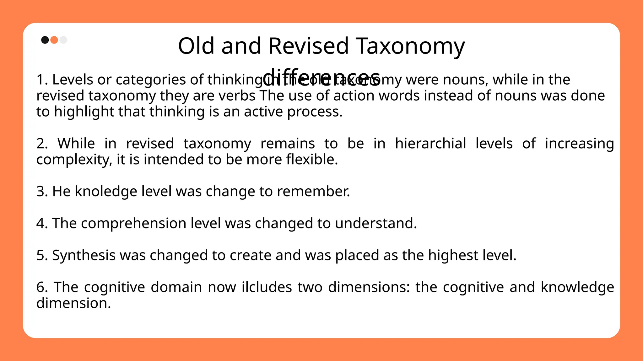 Old and Revised Taxonomy
differences
1. Levels or categories of thinking in the old taxonomy were nouns, while in the
revised taxonomy they are verbs The use of action words instead of nouns was done
to highlight that thinking is an active process.
2. While in revised taxonomy remains to be in hierarchial levels of increasing
complexity, it is intended to be more flexible.
3. He knoledge level was change to remember.
4. The comprehension level was changed to understand.
5. Synthesis was changed to create and was placed as the highest level.
6. The cognitive domain now ilcludes two dimensions: the cognitive and knowledge
dimension.
 