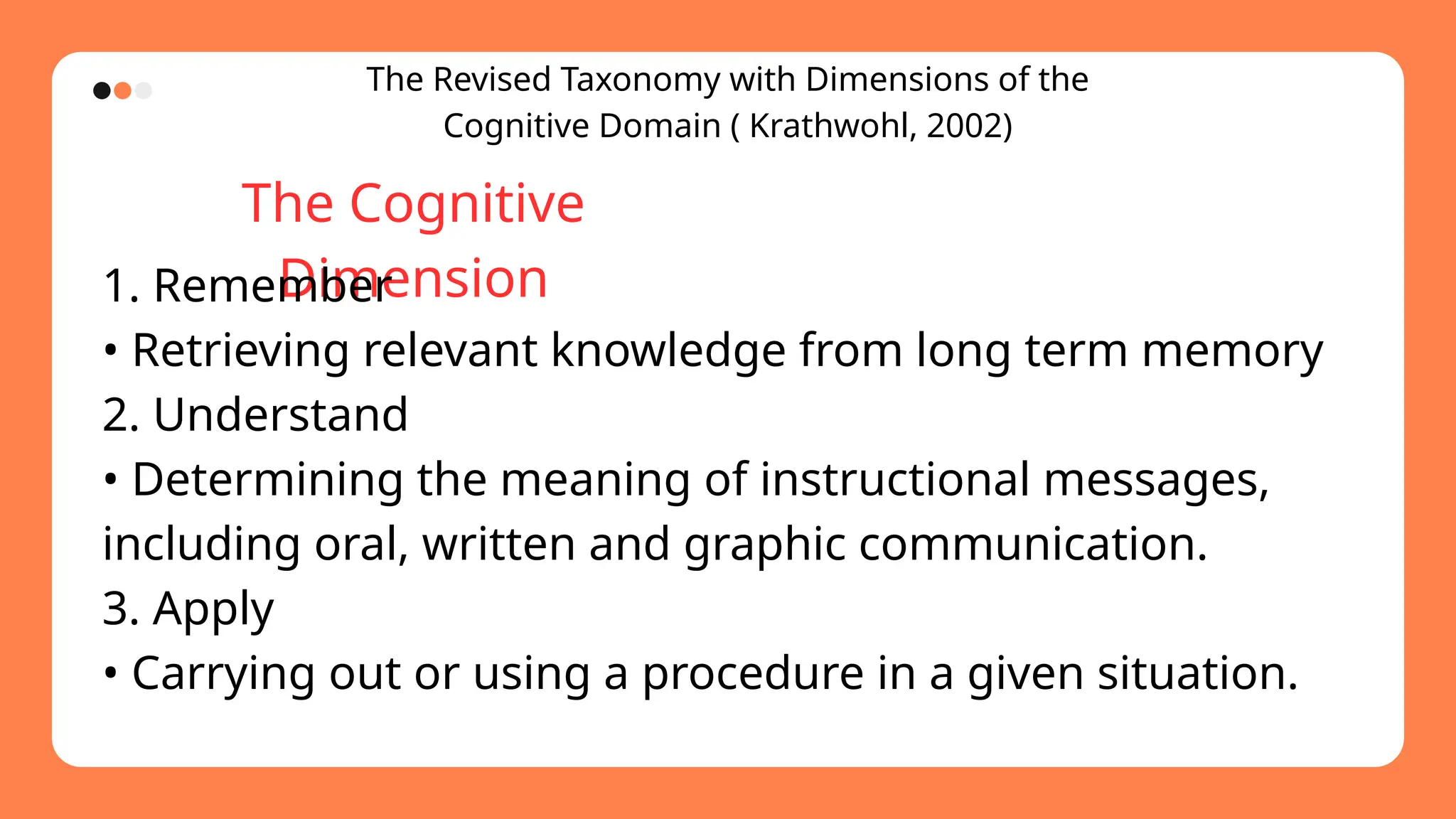 The Revised Taxonomy with Dimensions of the
Cognitive Domain ( Krathwohl, 2002)
The Cognitive
Dimension
1. Remember
• Retrieving relevant knowledge from long term memory
2. Understand
• Determining the meaning of instructional messages,
including oral, written and graphic communication.
3. Apply
• Carrying out or using a procedure in a given situation.
 
