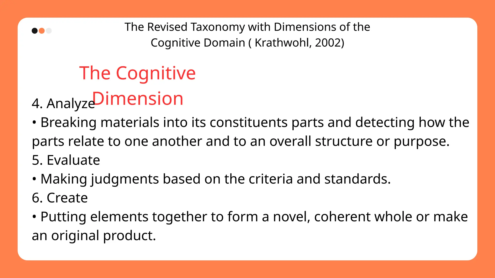 The Revised Taxonomy with Dimensions of the
Cognitive Domain ( Krathwohl, 2002)
The Cognitive
Dimension
4. Analyze
• Breaking materials into its constituents parts and detecting how the
parts relate to one another and to an overall structure or purpose.
5. Evaluate
• Making judgments based on the criteria and standards.
6. Create
• Putting elements together to form a novel, coherent whole or make
an original product.
 