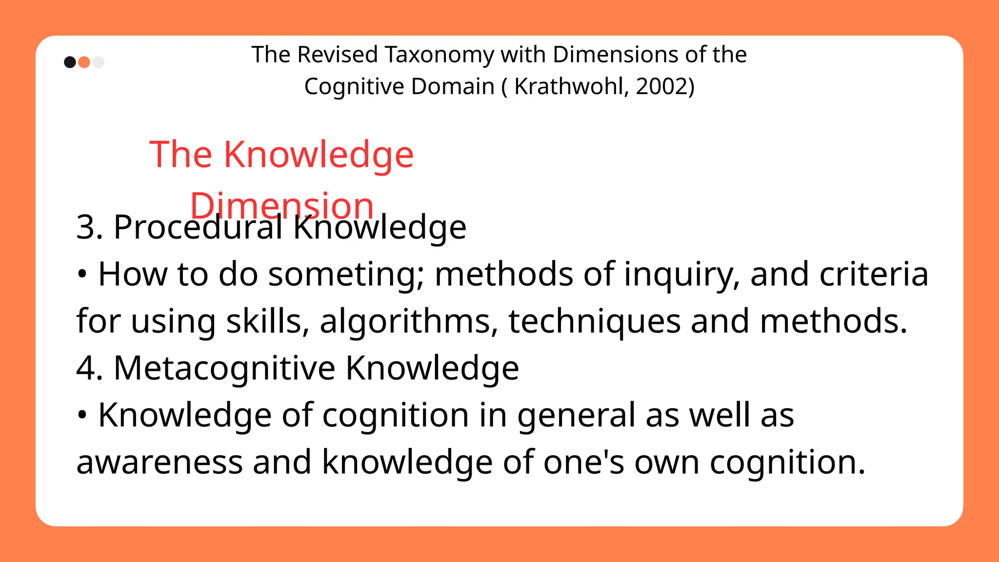 The Revised Taxonomy with Dimensions of the
Cognitive Domain ( Krathwohl, 2002)
The Knowledge
Dimension
3. Procedural Knowledge
• How to do someting; methods of inquiry, and criteria
for using skills, algorithms, techniques and methods.
4. Metacognitive Knowledge
• Knowledge of cognition in general as well as
awareness and knowledge of one's own cognition.
 