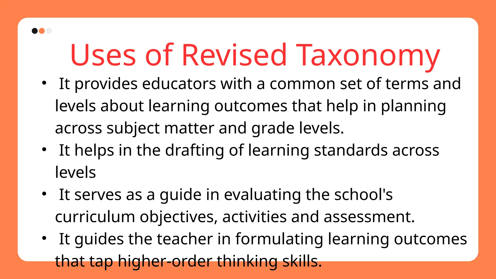 Uses of Revised Taxonomy
• It provides educators with a common set of terms and
levels about learning outcomes that help in planning
across subject matter and grade levels.
• It helps in the drafting of learning standards across
levels
• It serves as a guide in evaluating the school's
curriculum objectives, activities and assessment.
• It guides the teacher in formulating learning outcomes
that tap higher-order thinking skills.
 
