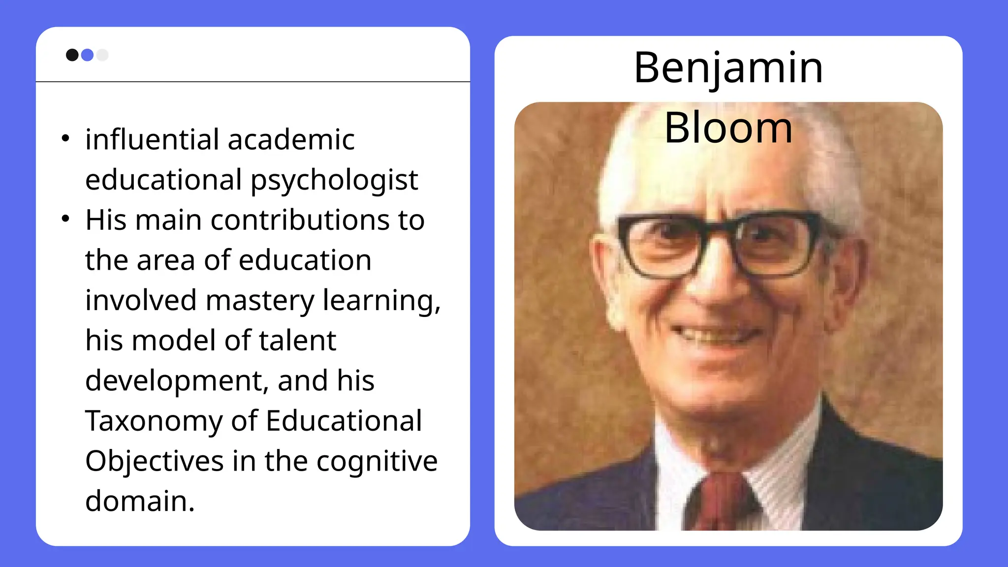 Benjamin
Bloom
• influential academic
educational psychologist
• His main contributions to
the area of education
involved mastery learning,
his model of talent
development, and his
Taxonomy of Educational
Objectives in the cognitive
domain.
 
