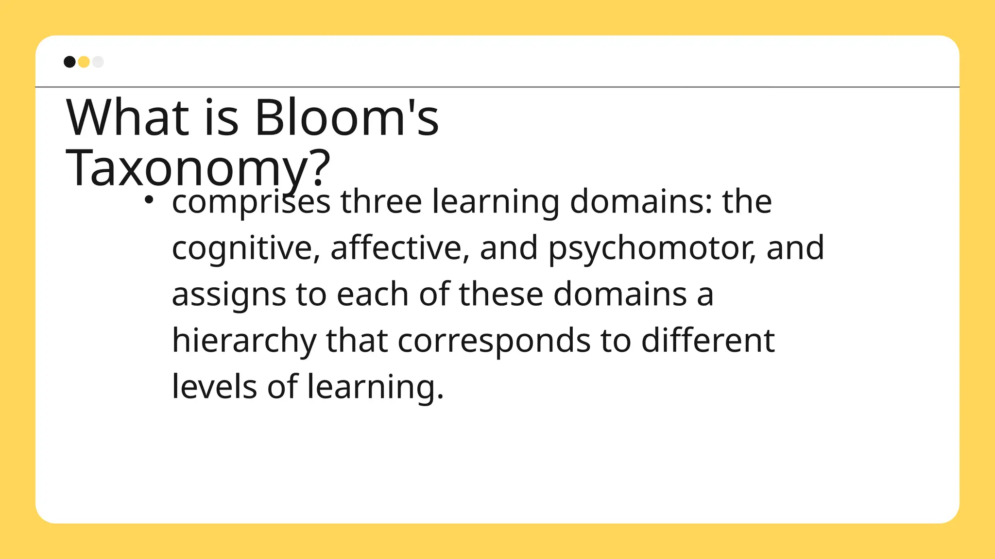 What is Bloom's
Taxonomy?
• comprises three learning domains: the
cognitive, affective, and psychomotor, and
assigns to each of these domains a
hierarchy that corresponds to different
levels of learning.
 