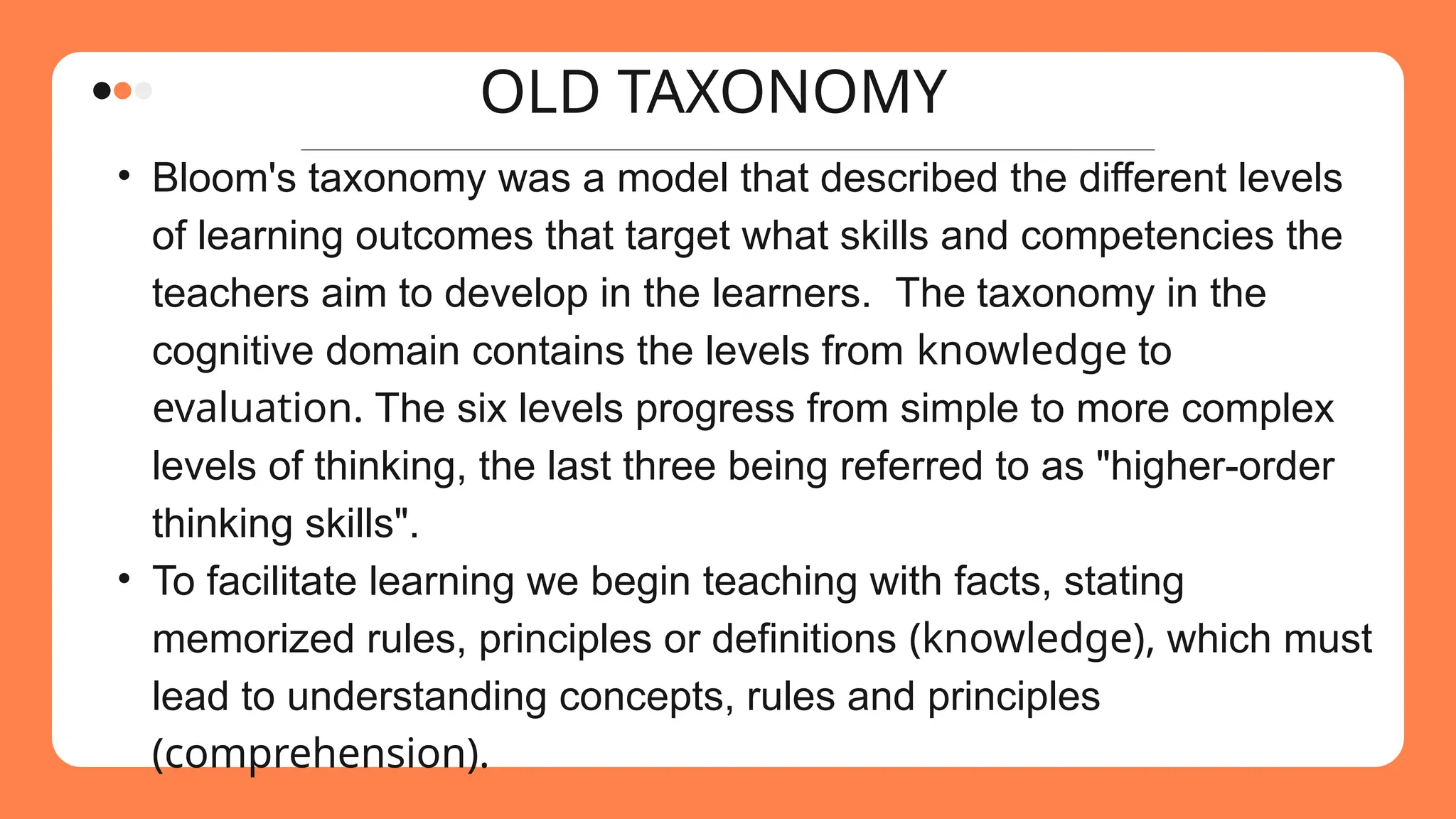 OLD TAXONOMY
• Bloom's taxonomy was a model that described the different levels
of learning outcomes that target what skills and competencies the
teachers aim to develop in the learners. The taxonomy in the
cognitive domain contains the levels from knowledge to
evaluation. The six levels progress from simple to more complex
levels of thinking, the last three being referred to as "higher-order
thinking skills".
• To facilitate learning we begin teaching with facts, stating
memorized rules, principles or definitions (knowledge), which must
lead to understanding concepts, rules and principles
(comprehension).
 