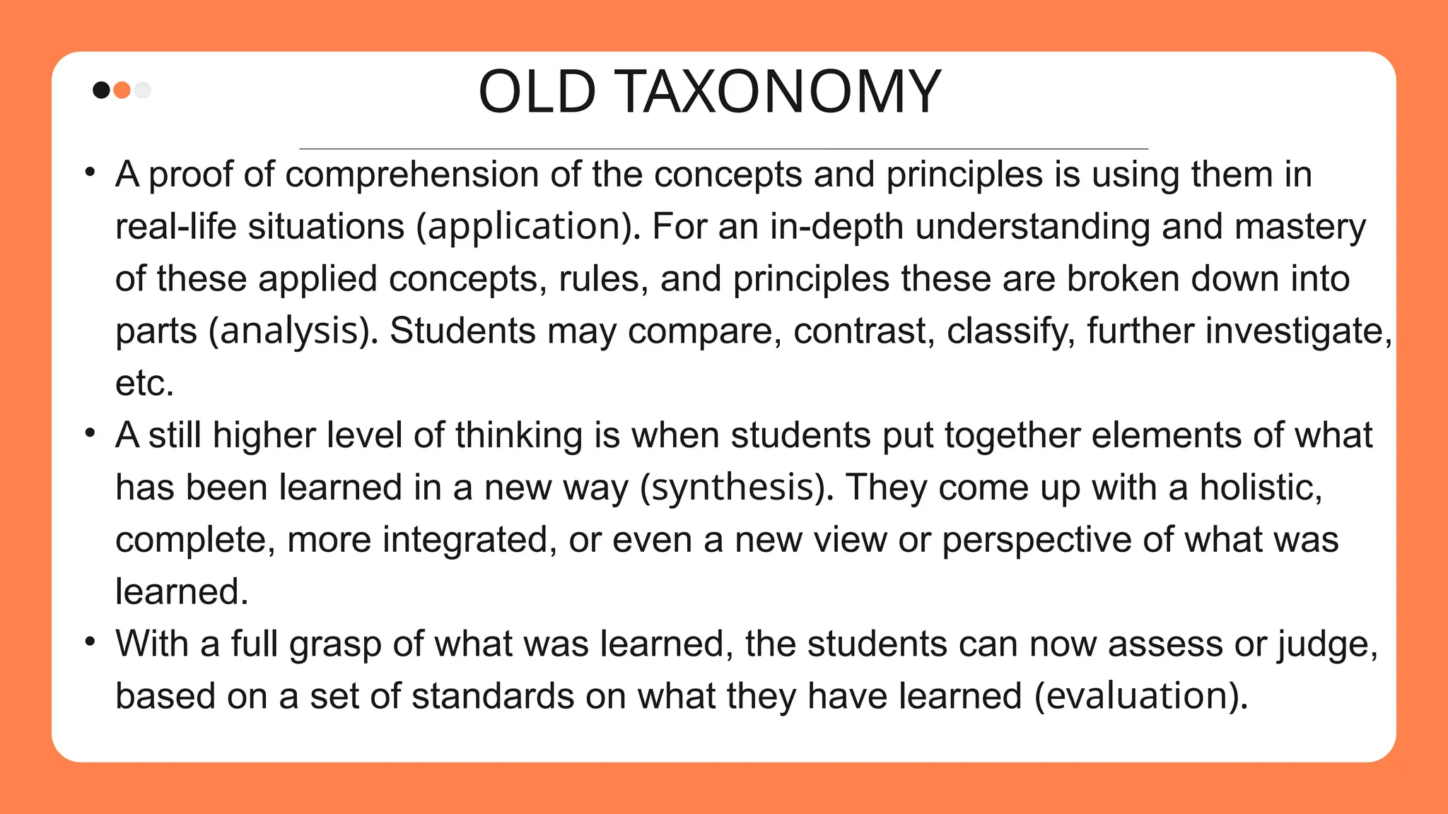OLD TAXONOMY
• A proof of comprehension of the concepts and principles is using them in
real-life situations (application). For an in-depth understanding and mastery
of these applied concepts, rules, and principles these are broken down into
parts (analysis). Students may compare, contrast, classify, further investigate,
etc.
• A still higher level of thinking is when students put together elements of what
has been learned in a new way (synthesis). They come up with a holistic,
complete, more integrated, or even a new view or perspective of what was
learned.
• With a full grasp of what was learned, the students can now assess or judge,
based on a set of standards on what they have learned (evaluation).
 