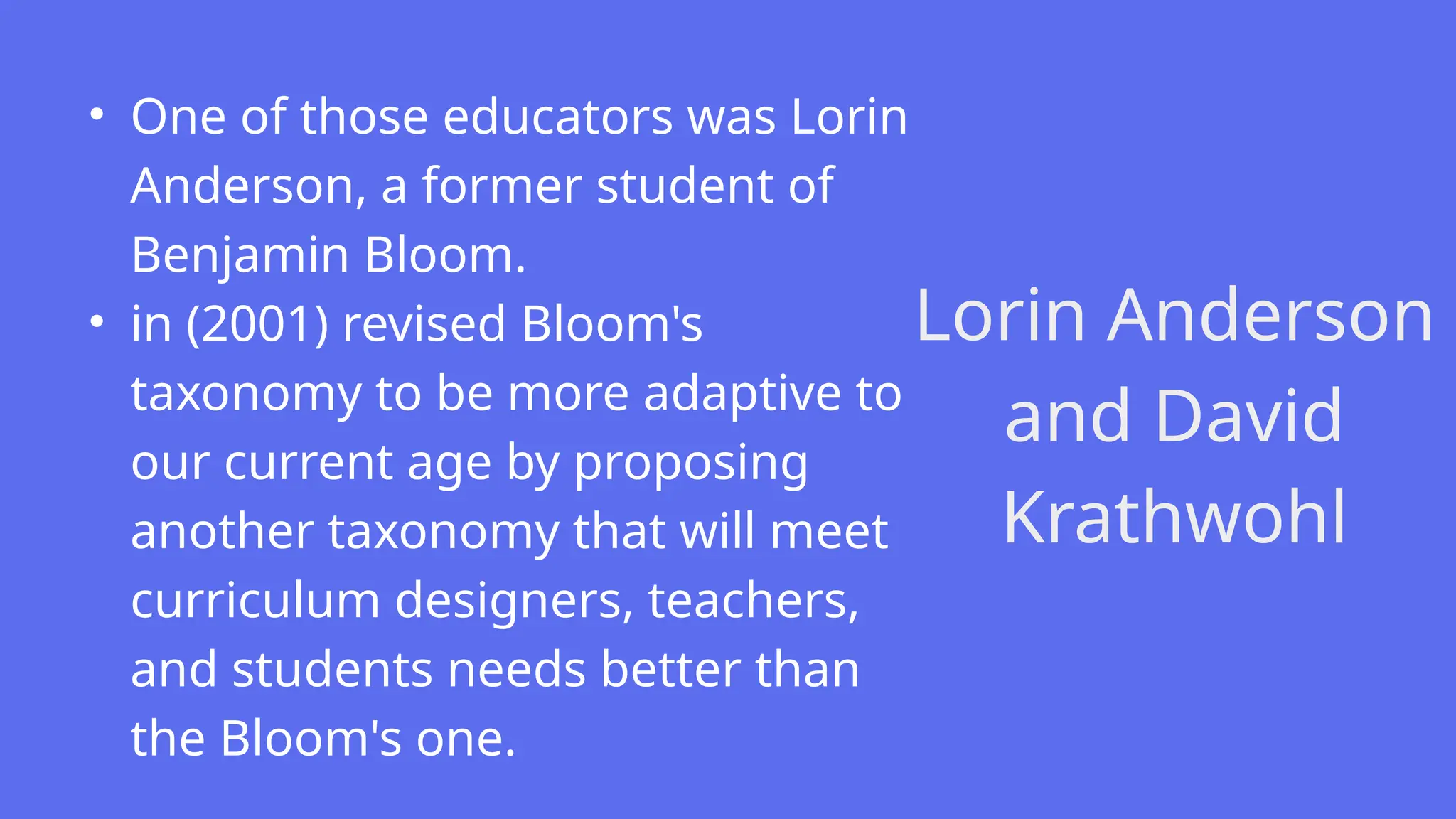 Lorin Anderson
and David
Krathwohl
• One of those educators was Lorin
Anderson, a former student of
Benjamin Bloom.
• in (2001) revised Bloom's
taxonomy to be more adaptive to
our current age by proposing
another taxonomy that will meet
curriculum designers, teachers,
and students needs better than
the Bloom's one.
 