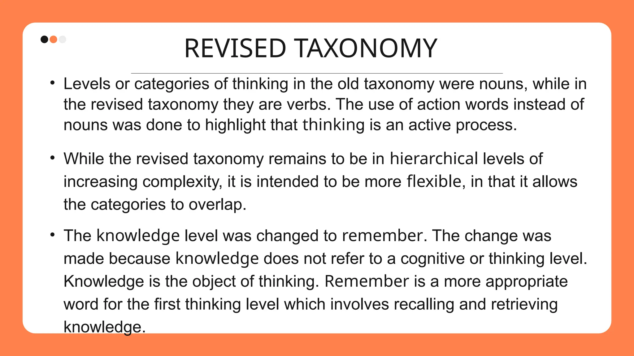 REVISED TAXONOMY
• Levels or categories of thinking in the old taxonomy were nouns, while in
the revised taxonomy they are verbs. The use of action words instead of
nouns was done to highlight that thinking is an active process.
• While the revised taxonomy remains to be in hierarchical levels of
increasing complexity, it is intended to be more flexible, in that it allows
the categories to overlap.
• The knowledge level was changed to remember. The change was
made because knowledge does not refer to a cognitive or thinking level.
Knowledge is the object of thinking. Remember is a more appropriate
word for the first thinking level which involves recalling and retrieving
knowledge.
 