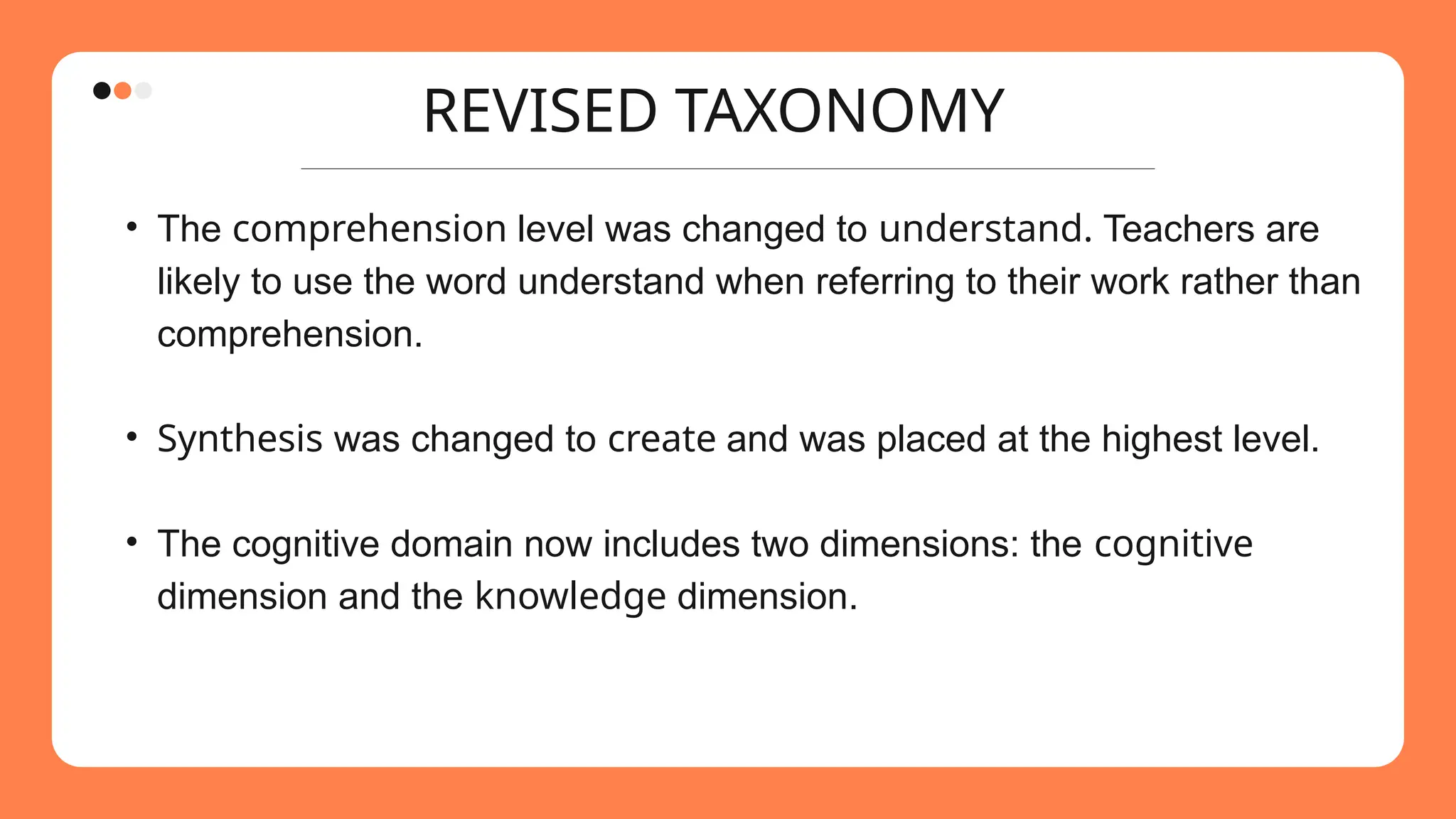 REVISED TAXONOMY
• The comprehension level was changed to understand. Teachers are
likely to use the word understand when referring to their work rather than
comprehension.
• Synthesis was changed to create and was placed at the highest level.
• The cognitive domain now includes two dimensions: the cognitive
dimension and the knowledge dimension.
 