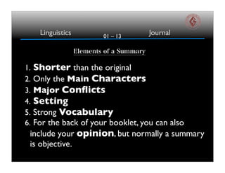 01 – 13
Linguistics Journal
Elements of a Summary
1. Shorter than the original
2. Only the Main Characters
3. Major Conflicts
4. Setting
5. Strong Vocabulary
6. For the back of your booklet, you can also
include your opinion, but normally a summary
is objective.
