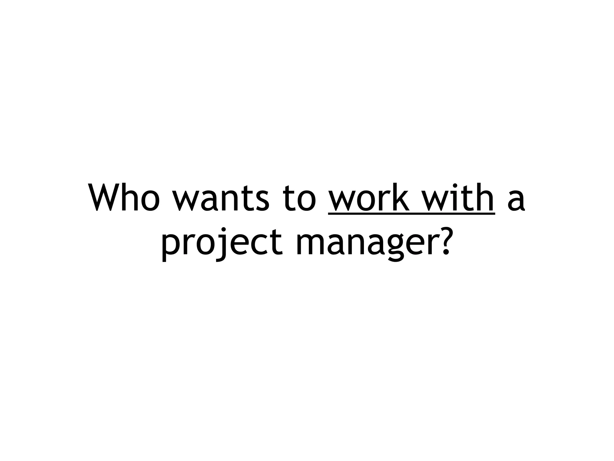 Who wants to  work with  a project manager? 