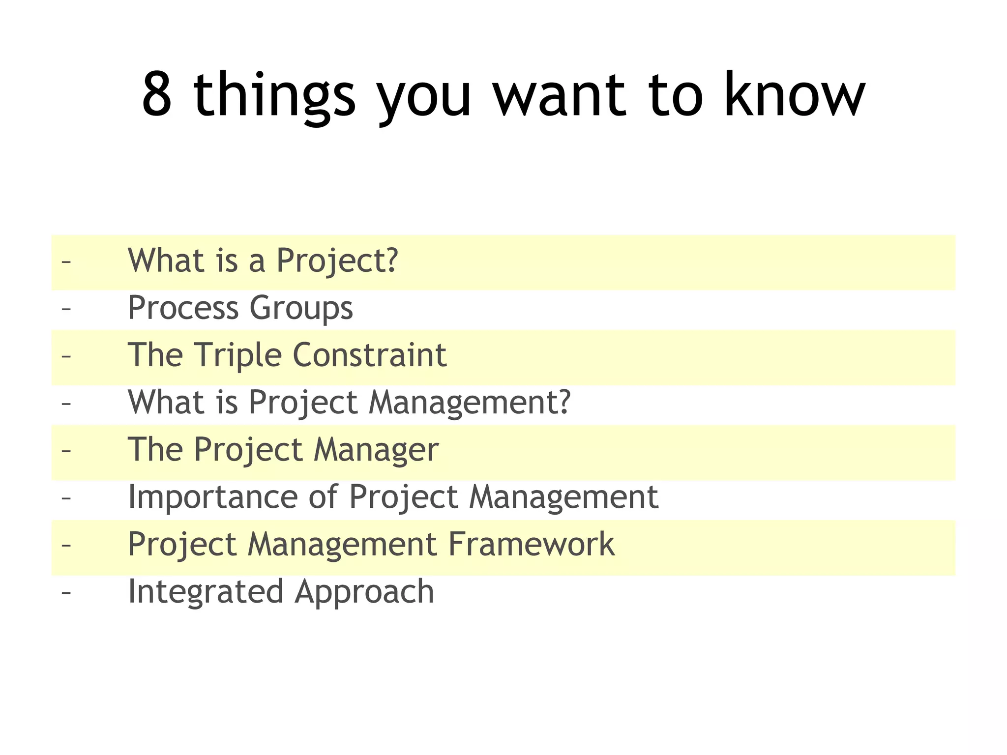 8 things you want to know What is a Project? Process Groups The Triple Constraint What is Project Management? The Project Manager Importance of Project Management Project Management Framework Integrated Approach 