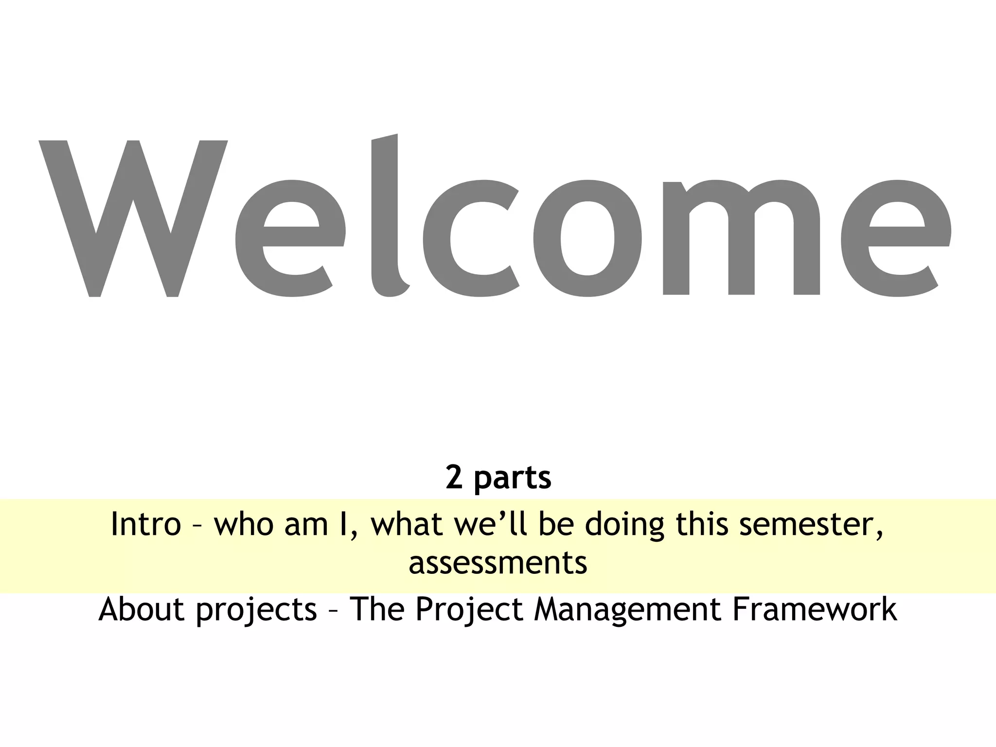 Welcome 2 parts Intro – who am I, what we’ll be doing this semester, assessments About projects – The Project Management Framework 