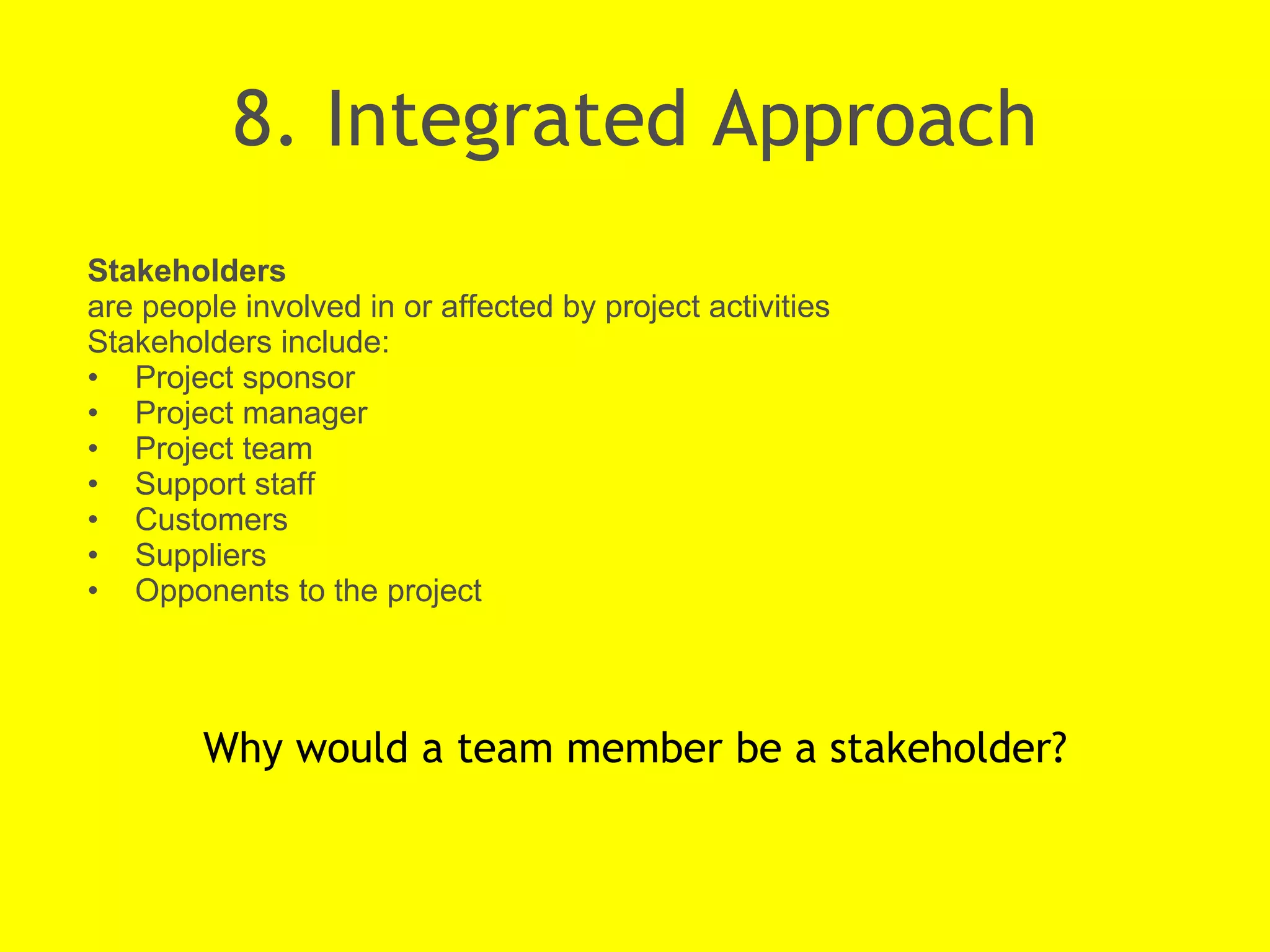 8. Integrated Approach Why would a team member be a stakeholder? Stakeholders  are people involved in or affected by project activities Stakeholders include: Project sponsor Project manager Project team Support staff Customers Suppliers Opponents to the project 