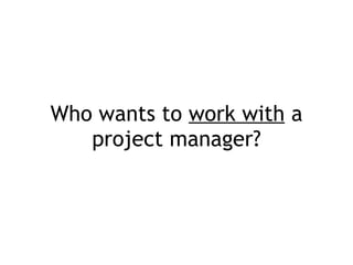Who wants to  work with  a project manager? 