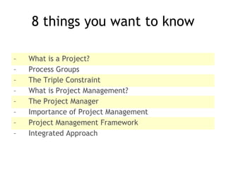 8 things you want to know What is a Project? Process Groups The Triple Constraint What is Project Management? The Project Manager Importance of Project Management Project Management Framework Integrated Approach 