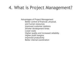 4. What is Project Management? Advantages of Project Management Better control of financial, physical, and human resources Improved customer relations Shorter development times Lower costs Higher quality and increased reliability Higher profit margins Improved productivity Better internal coordination 