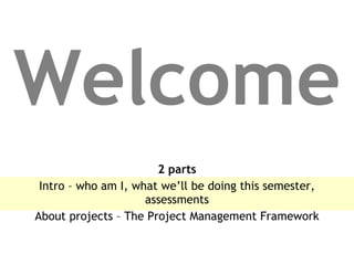 Welcome 2 parts Intro – who am I, what we’ll be doing this semester, assessments About projects – The Project Management Framework 