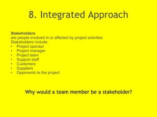 8. Integrated Approach Why would a team member be a stakeholder? Stakeholders  are people involved in or affected by project activities Stakeholders include: Project sponsor Project manager Project team Support staff Customers Suppliers Opponents to the project 