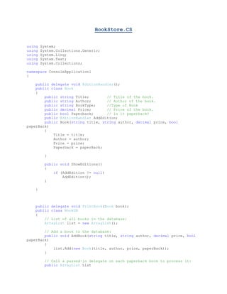 BookStore.CS
using System;
using System.Collections.Generic;
using System.Linq;
using System.Text;
using System.Collections;
namespace ConsoleApplication1
{
public delegate void EditionHandler();
public class Book
{
public string Title; // Title of the book.
public string Author; // Author of the book.
public string BookType; //Type of Book
public decimal Price; // Price of the book.
public bool Paperback; // Is it paperback?
public EditionHandler AddEdition;
public Book(string title, string author, decimal price, bool
paperBack)
{
Title = title;
Author = author;
Price = price;
Paperback = paperBack;
}
public void ShowEditions()
{
if (AddEdition != null)
AddEdition();
}
}
public delegate void PrintBook(Book book);
public class BookDB
{
// List of all books in the database:
ArrayList list = new ArrayList();
// Add a book to the database:
public void AddBook(string title, string author, decimal price, bool
paperBack)
{
list.Add(new Book(title, author, price, paperBack));
}
// Call a passed-in delegate on each paperback book to process it:
public ArrayList List