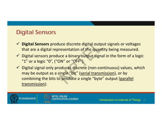Digital Sensors
 Digital Sensors produce discrete digital output signals or voltages
that are a digital representation of the quantity being measured.
 Digital sensors produce a binary output signal in the form of a logic
“1” or a logic “0”, (“ON” or “OFF”).
 Digital signal only produces discrete (non‐continuous) values, which
may be output as a single “bit” (serial transmission), or by
combining the bits to produce a single “byte” output (parallel
transmission).
10
Introduction to Internet of Things
 