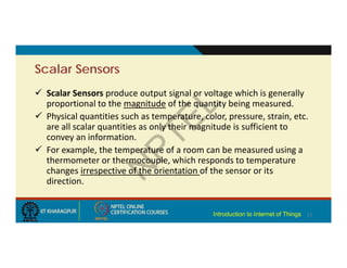 Scalar Sensors
 Scalar Sensors produce output signal or voltage which is generally
proportional to the magnitude of the quantity being measured.
 Physical quantities such as temperature, color, pressure, strain, etc.
are all scalar quantities as only their magnitude is sufficient to
convey an information.
 For example, the temperature of a room can be measured using a
thermometer or thermocouple, which responds to temperature
changes irrespective of the orientation of the sensor or its
direction.
11
Introduction to Internet of Things
 