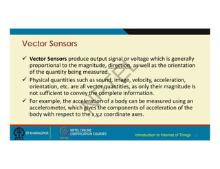 Vector Sensors
 Vector Sensors produce output signal or voltage which is generally
proportional to the magnitude, direction, as well as the orientation
of the quantity being measured.
 Physical quantities such as sound, image, velocity, acceleration,
orientation, etc. are all vector quantities, as only their magnitude is
not sufficient to convey the complete information.
 For example, the acceleration of a body can be measured using an
accelerometer, which gives the components of acceleration of the
body with respect to the x,y,z coordinate axes.
12
Introduction to Internet of Things
 