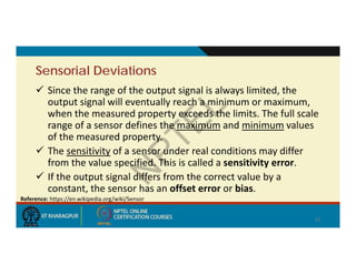 Sensorial Deviations
 Since the range of the output signal is always limited, the
output signal will eventually reach a minimum or maximum,
when the measured property exceeds the limits. The full scale
range of a sensor defines the maximum and minimum values
of the measured property.
 The sensitivity of a sensor under real conditions may differ
from the value specified. This is called a sensitivity error.
 If the output signal differs from the correct value by a
constant, the sensor has an offset error or bias.
15
Reference: https://en.wikipedia.org/wiki/Sensor
 