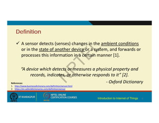 Definition
 A sensor detects (senses) changes in the ambient conditions
or in the state of another device or a system, and forwards or
processes this information in a certain manner [1].
“A device which detects or measures a physical property and
records, indicates, or otherwise responds to it” [2].
‐ Oxford Dictionary
2
References:
1. http://www.businessdictionary.com/definition/sensor.html
2. https://en.oxforddictionaries.com/definition/sensor
Introduction to Internet of Things
 