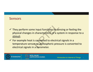 Sensors
 They perform some input functions by sensing or feeling the
physical changes in characteristics of a system in response to a
stimuli.
 For example heat is converted to electrical signals in a
temperature sensor, or atmospheric pressure is converted to
electrical signals in a barometer.
3
Introduction to Internet of Things
 